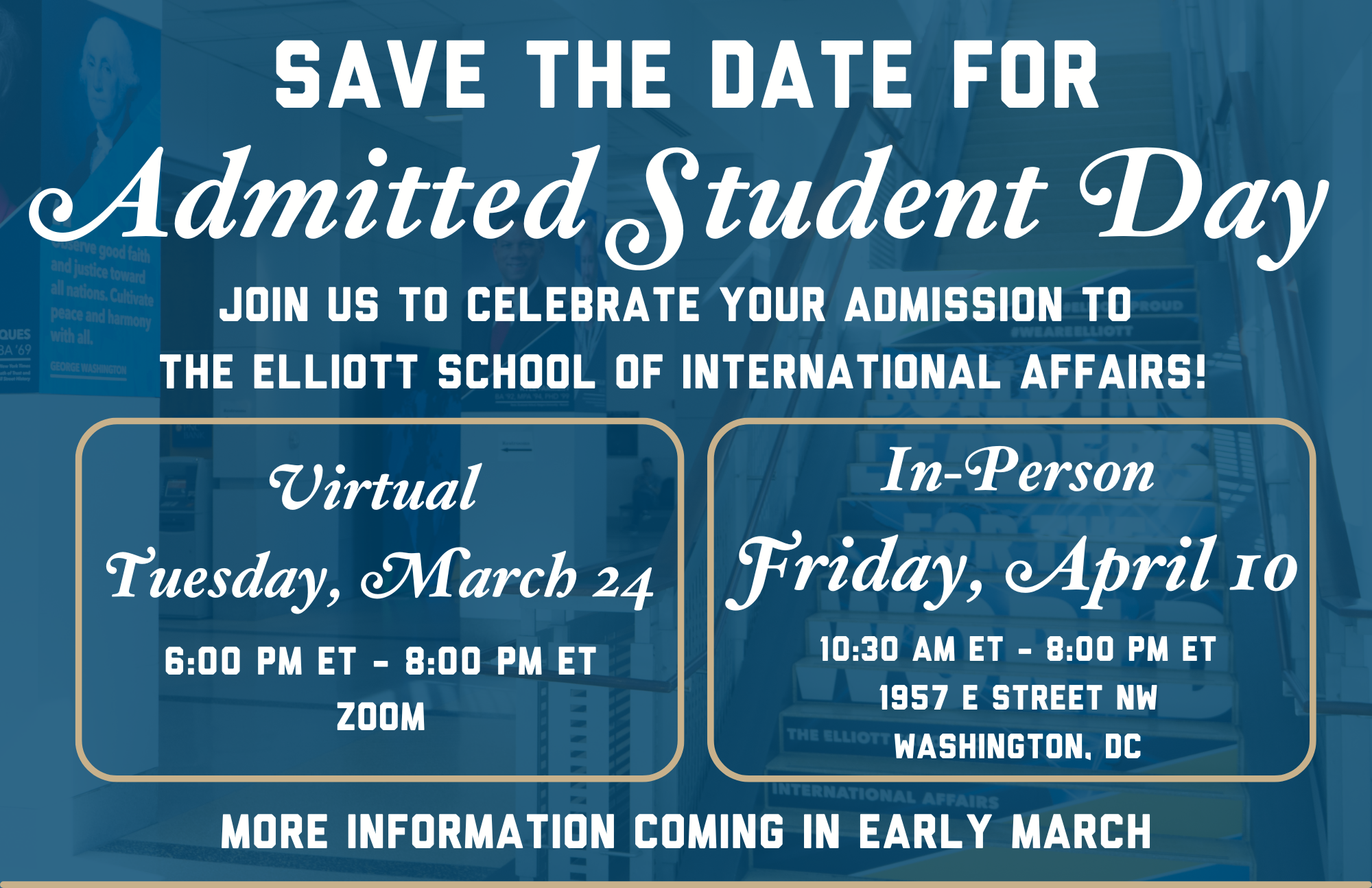 Save the date for admitted student day! join us to celebrate your admission to the Elliott School of international Affairs! Virtual - Tuesday, March 24, 6 PM - 8 PM, Zoom. In-Person: Friday, April 10, 10:30 AM - 8:00 PM, 1957 E Street NW, Washington, DC. More information coming in early March!